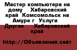 Мастер компьютера на дому. - Хабаровский край, Комсомольск-на-Амуре г. Услуги » Другие   . Хабаровский край